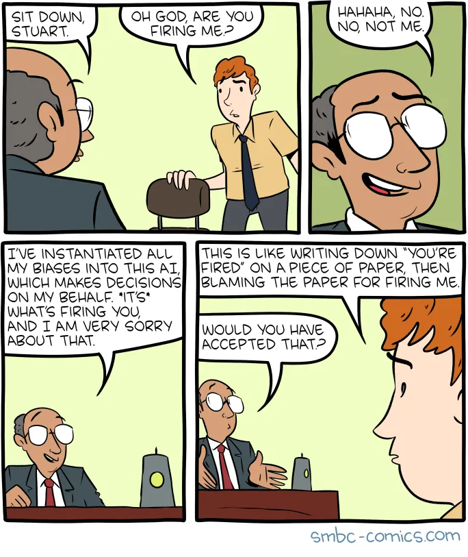 A four-panel comic from smbc-comics.com. Panel 1: The boss sitting at a desk says "SIT DOWN, STUART." A red-haired man standing replies "OH GOD, ARE YOU FIRING ME?" Panel 2: The boss grins and says "HAHAHA, NO. NO, NOT ME." Panel 3: The boss explains "I'VE INSTANTIATED ALL MY BIASES INTO THIS AI, WHICH MAKES DECISIONS ON MY BEHALF. IT'S WHAT'S FIRING YOU, AND I AM VERY SORRY ABOUT THAT." Panel 4: Stuart responds "THIS IS LIKE WRITING DOWN 'YOU'RE FIRED' ON A PIECE OF PAPER, THEN BLAMING THE PAPER FOR FIRING ME." The bald man asks "WOULD YOU HAVE ACCEPTED THAT?"